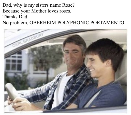 A boy and his father in a car. The boy asks why his sister is named Rose. because your mother loves roses, explains the father. Thanks dad, says the kid. No problem, Oberheim polyphonic portamento. 